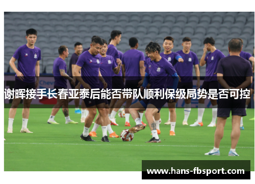 谢晖接手长春亚泰后能否带队顺利保级局势是否可控