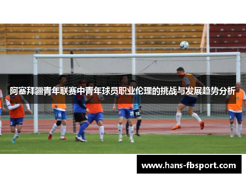 阿塞拜疆青年联赛中青年球员职业伦理的挑战与发展趋势分析 阿塞拜疆青年联赛中青年球员职业伦理的挑战与发展趋势分析