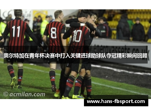 奥尔特加在青年杯决赛中打入关键进球助球队夺冠精彩瞬间回顾