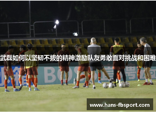 武磊如何以坚韧不拔的精神激励队友勇敢面对挑战和困难